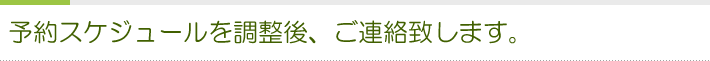 予約スケジュールを調整後、ご連絡致します
